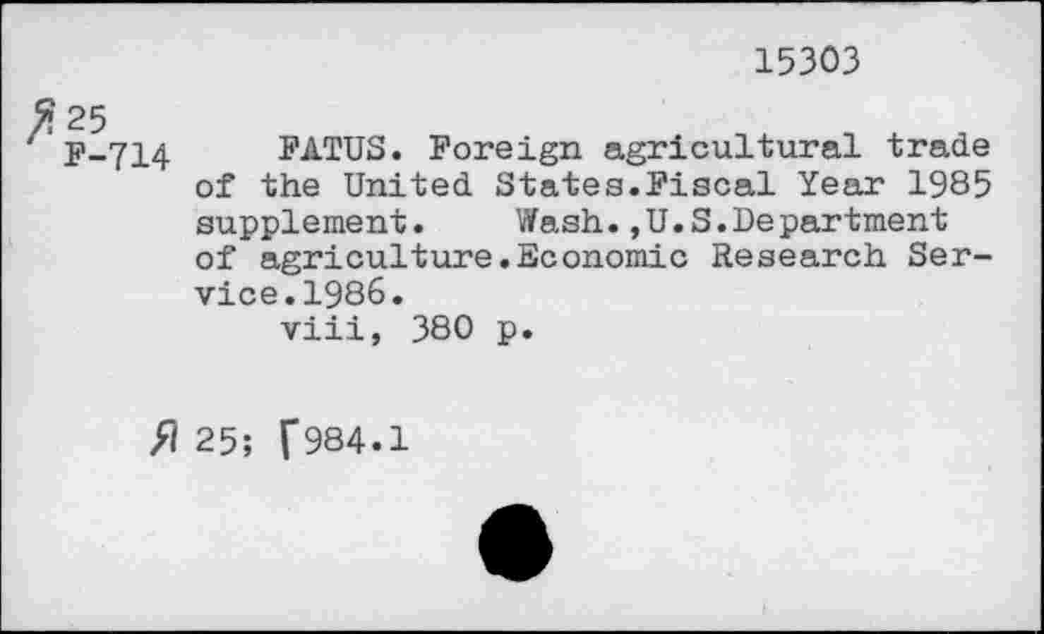 ﻿15303
% 25
F-714 FATUS. Foreign agricultural trade of the United States.Fiscal Year 1985 supplement.	Wash.,U.S.Department
of agriculture.Economic Research Service. 1986.
viii, 380 p.
// 25; f984.1